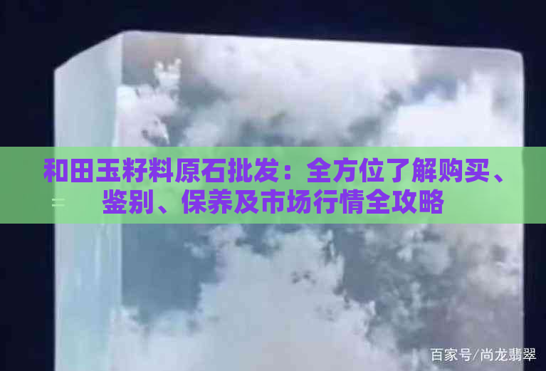 和田玉籽料原石批发：全方位了解购买、鉴别、保养及市场行情全攻略