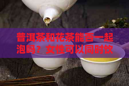 普洱茶和花茶能否一起泡吗？女性可以同时饮用。