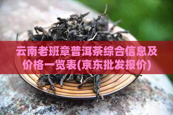 云南老班章普洱茶综合信息及价格一览表(京东批发报价)