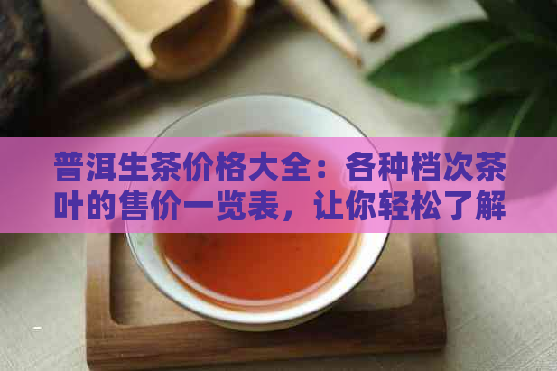 普洱生茶价格大全：各种档次茶叶的售价一览表，让你轻松了解普洱生茶市场价