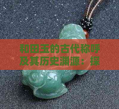 和田玉的古代称呼及其历史渊源：探究这一珍贵宝石的起源与发展