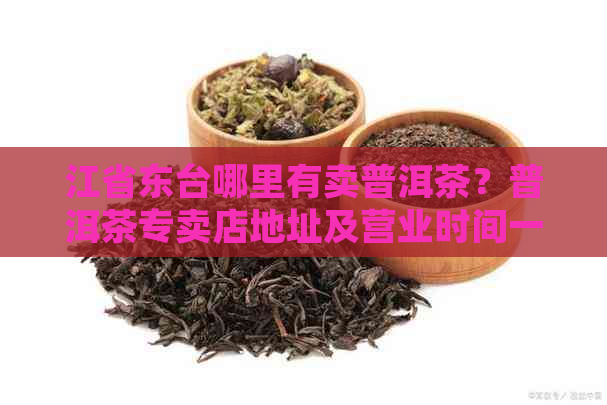 江省东台哪里有卖普洱茶？普洱茶专卖店地址及营业时间一网打尽！