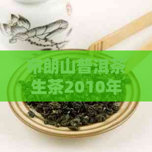 布朗山普洱茶生茶2010年：品鉴与购买指南，了解产地、特点、口感和收藏价值