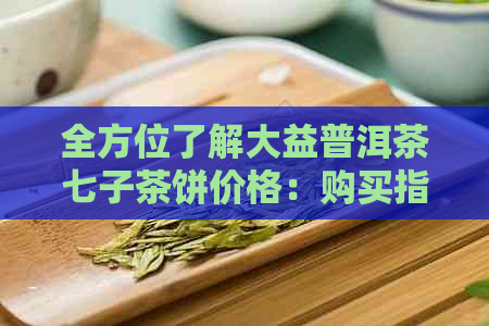 全方位了解大益普洱茶七子茶饼价格：购买指南、口感评价与市场趋势分析