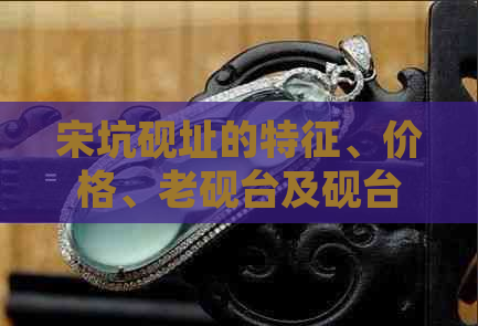 宋坑砚址的特征、价格、老砚台及砚台宋坑的含义解析