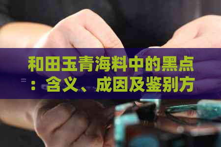 和田玉青海料中的黑点：含义、成因及鉴别方法全面解析