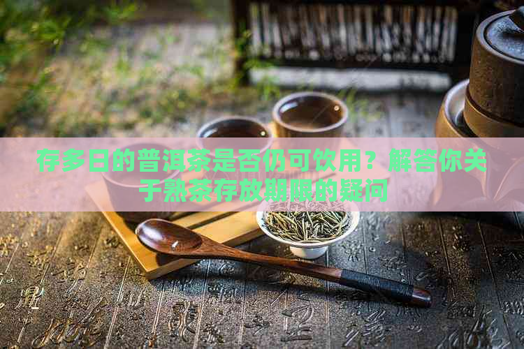 存多日的普洱茶是否仍可饮用？解答你关于熟茶存放期限的疑问