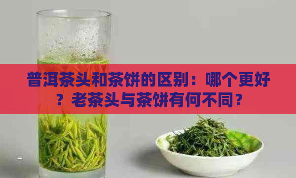 普洱茶头和茶饼的区别：哪个更好？老茶头与茶饼有何不同？