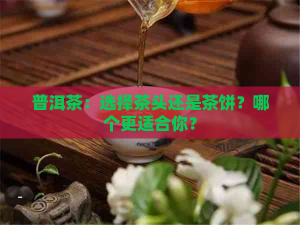 普洱茶：选择茶头还是茶饼？哪个更适合你？