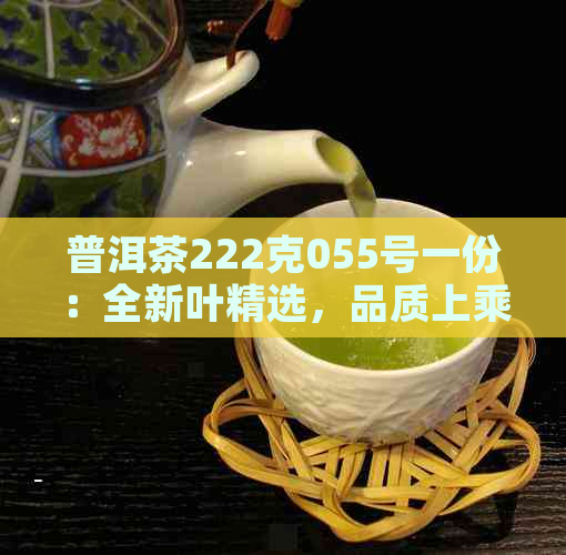 普洱茶222克055号一份：全新叶精选，品质上乘