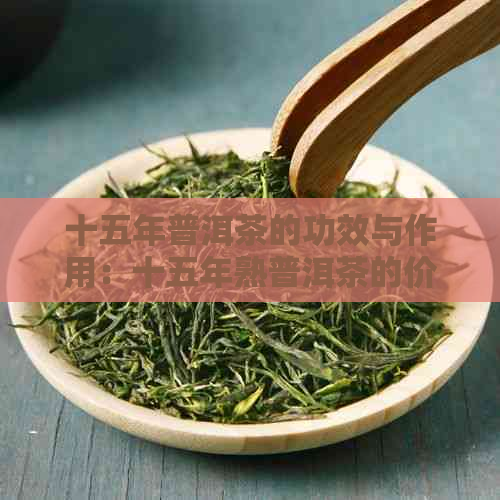 十五年普洱茶的功效与作用：十五年熟普洱茶的价值、能否饮用及价格表。