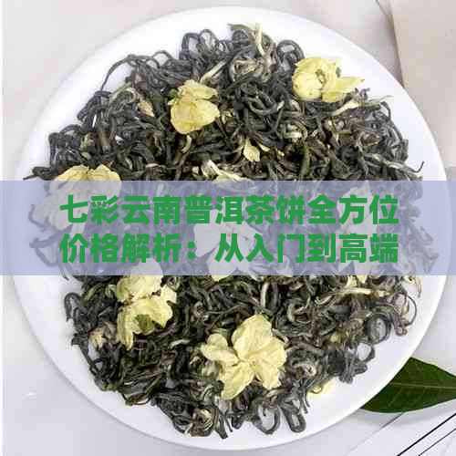 七彩云南普洱茶饼全方位价格解析：从入门到高端茶叶一应俱全