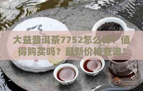 大益普洱茶7752怎么样？值得购买吗？最新价格查询！与7592比较如何？