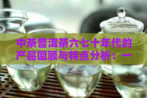 中茶普洱茶六七十年代的产品回顾与特点分析：一个全面的了解