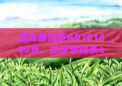 勐库普洱茶A0701400克，勐库普洱茶a0703价格和官网报价