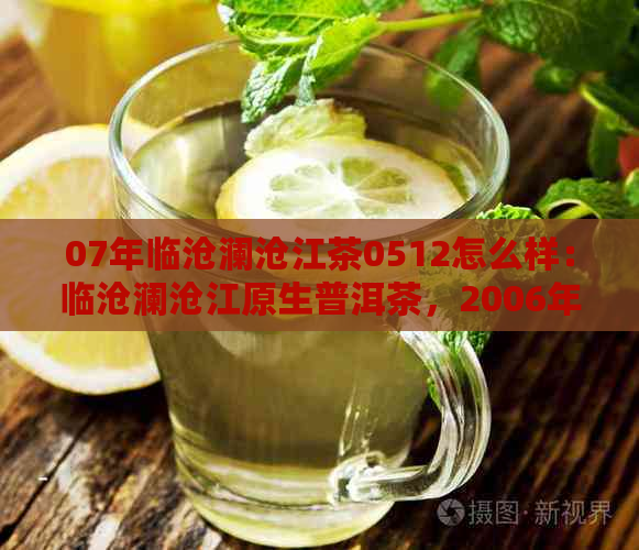 07年临沧澜沧江茶0512怎么样：临沧澜沧江原生普洱茶，2006年的精选之作