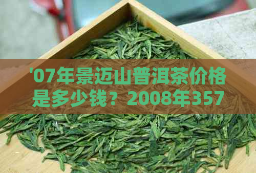 '07年景迈山普洱茶价格是多少钱？2008年357克生茶的景迈山普洱茶什么价？'