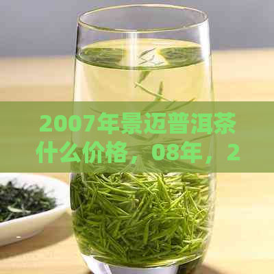 2007年景迈普洱茶什么价格，08年，2011年，357克，古树茶价格汇总表