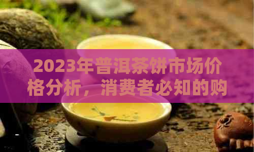 2023年普洱茶饼市场价格分析，消费者必知的购买指南