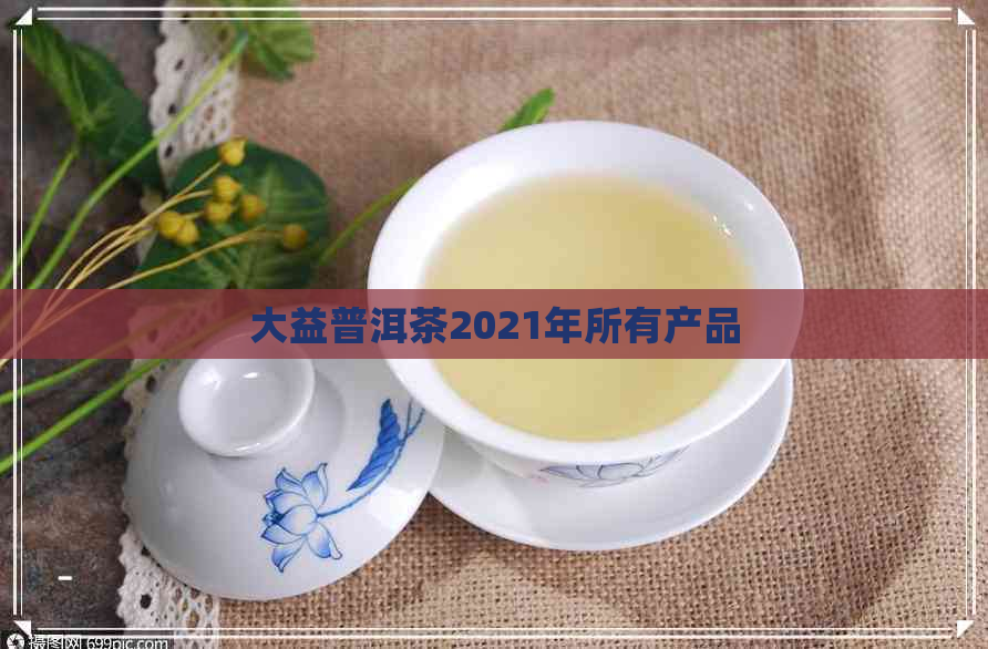 大益普洱茶2021年所有产品