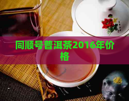 同顺号普洱茶2016年价格