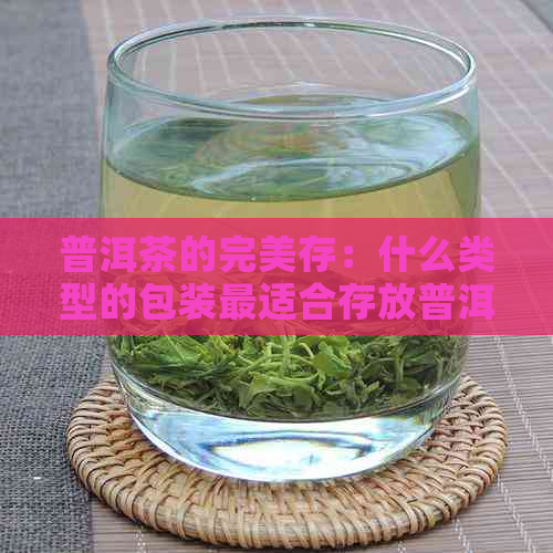 普洱茶的完美存：什么类型的包装最适合存放普洱茶？