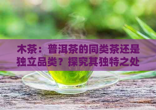 木茶：普洱茶的同类茶还是独立品类？探究其独特之处与区别