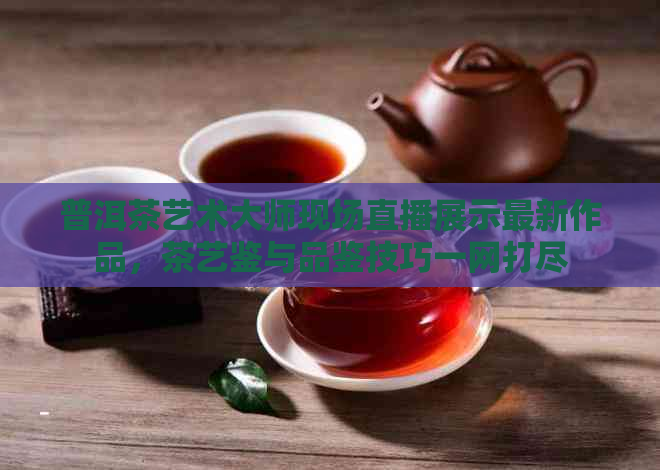 普洱茶艺术大师现场直播展示最新作品，茶艺鉴与品鉴技巧一网打尽