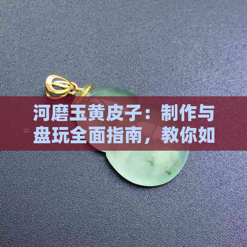 河磨玉黄皮子：制作与盘玩全面指南，教你如何正确操作与保养