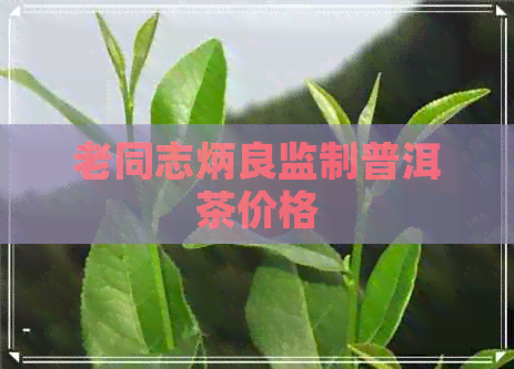 老同志炳良监制普洱茶价格