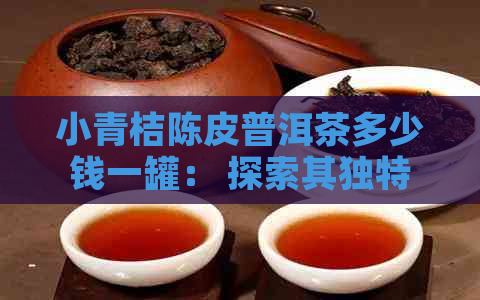 小青桔陈皮普洱茶多少钱一罐： 探索其独特功效与作用