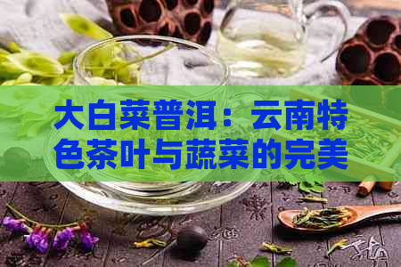 大白菜普洱：云南特色茶叶与蔬菜的完美结合