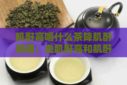 肌酐高喝什么茶降肌酐知道：血肌酐高和肌酐高的泡水喝法及适合的茶饮推荐