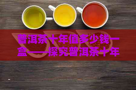 普洱茶十年值多少钱一盒——探究普洱茶十年陈化的价值与价格