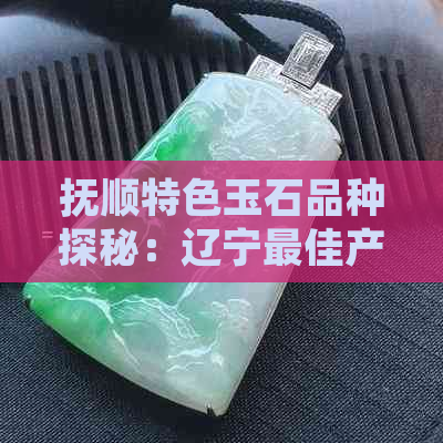 抚顺特色玉石品种探秘：辽宁更佳产玉地的优势与选择