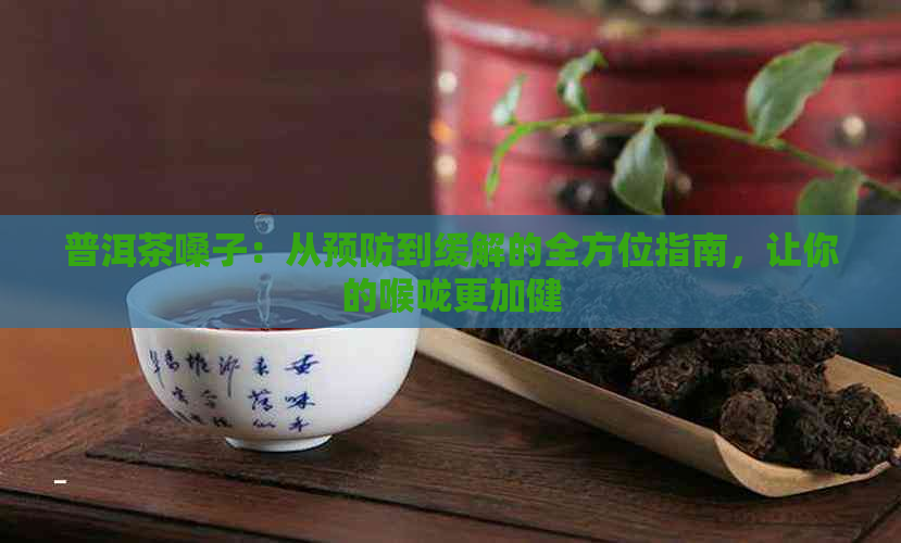 普洱茶嗓子：从预防到缓解的全方位指南，让你的喉咙更加健