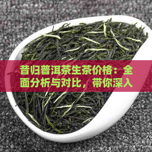 昔归普洱茶生茶价格：全面分析与对比，带你深入了解昔归茶的市场行情