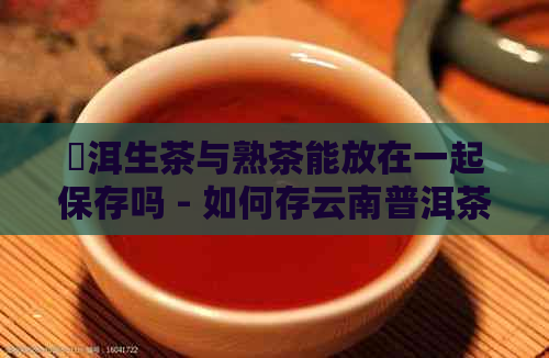 潽洱生茶与熟茶能放在一起保存吗 - 如何存云南普洱茶