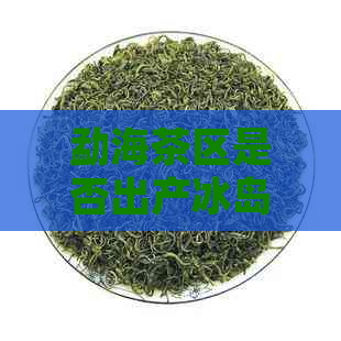 勐海茶区是否出产冰岛茶？了解冰岛茶的产地及特点，以及勐海茶的品质和种类