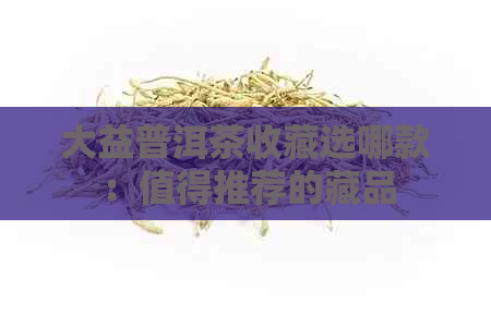 大益普洱茶收藏选哪款：值得推荐的藏品