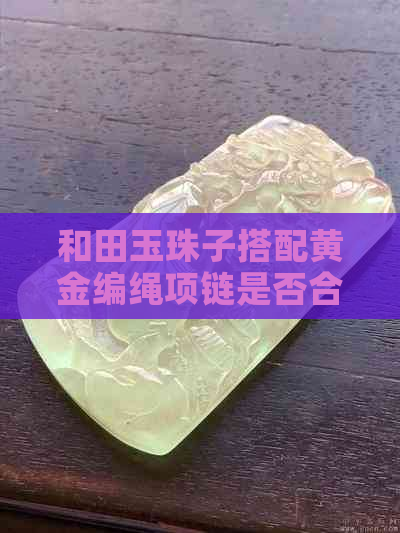 和田玉珠子搭配黄金编绳项链是否合适？如何穿戴以展现美感？