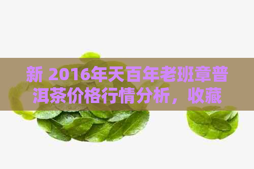 新 2016年天百年老班章普洱茶价格行情分析，收藏投资指南