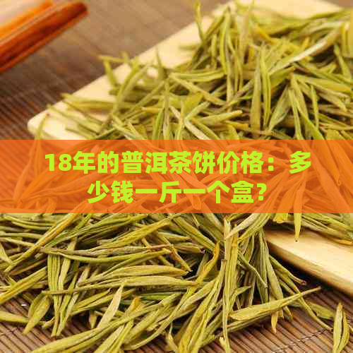 18年的普洱茶饼价格：多少钱一斤一个盒？