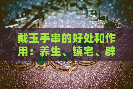 戴玉手串的好处和作用：养生、镇宅、辟邪，对身体有诸多益处。