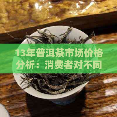 13年普洱茶市场价格分析：消费者对不同年份普洱茶的看法和价值认知