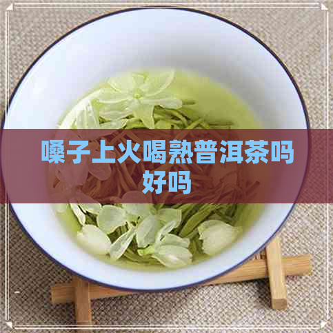 嗓子上火喝熟普洱茶吗好吗