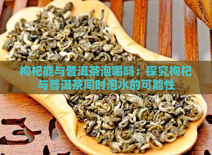 枸杞能与普洱茶泡喝吗：探究枸杞与普洱茶同时泡水的可能性