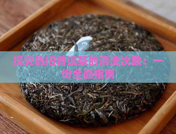 探究陈旧普洱茶的清洗次数：一份全面指南