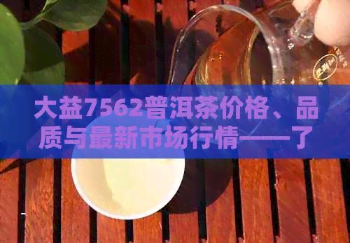 大益7562普洱茶价格、品质与最新市场行情——了解这款经典茶叶的关键信息