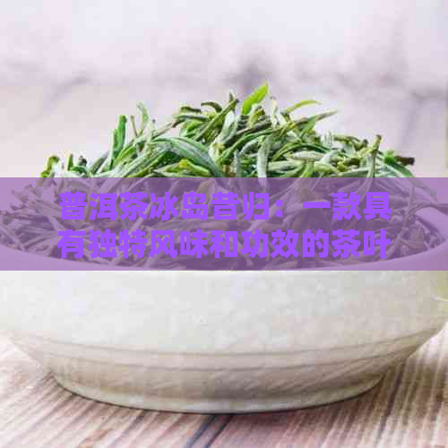 普洱茶冰岛昔归：一款具有独特风味和功效的茶叶介绍及其制作方法